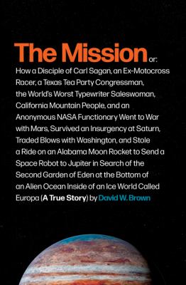 The mission : or, how a disciple of Carl Sagan, an ex-motocross racer, a Texas Tea Party congressman, the world's worst typewriter saleswoman, California mountain people, and an anonymous NASA functionary went to war with Mars, survived an insurgency at Saturn, traded blows with Washington, and stole a ride on an Alabama moon rocket to send a space robot to Jupiter in search of the second Garden o